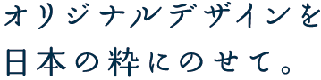 オリジナルデザインを日本の粋にのせて。