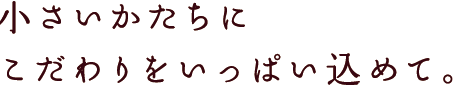 小さいかたちにこだわりをいっぱい込めて